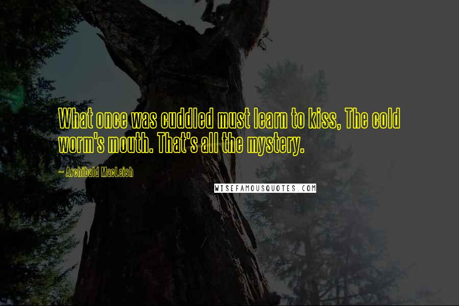 Archibald MacLeish Quotes: What once was cuddled must learn to kiss, The cold worm's mouth. That's all the mystery.