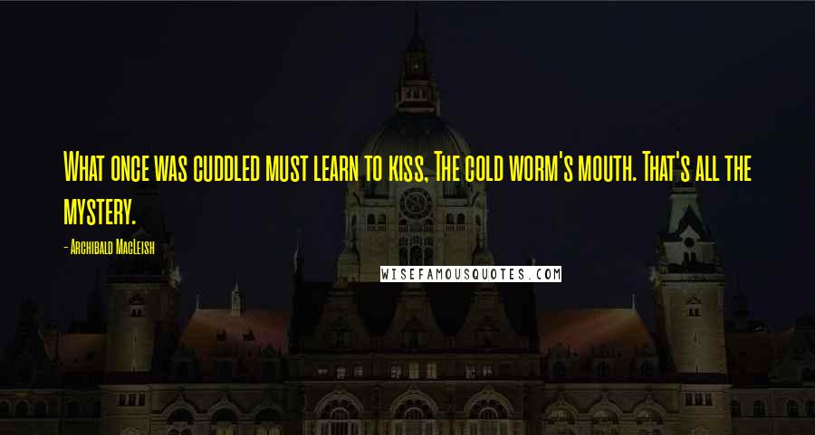 Archibald MacLeish Quotes: What once was cuddled must learn to kiss, The cold worm's mouth. That's all the mystery.