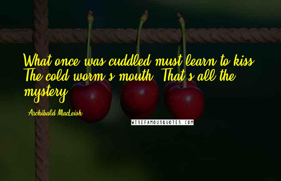 Archibald MacLeish Quotes: What once was cuddled must learn to kiss, The cold worm's mouth. That's all the mystery.