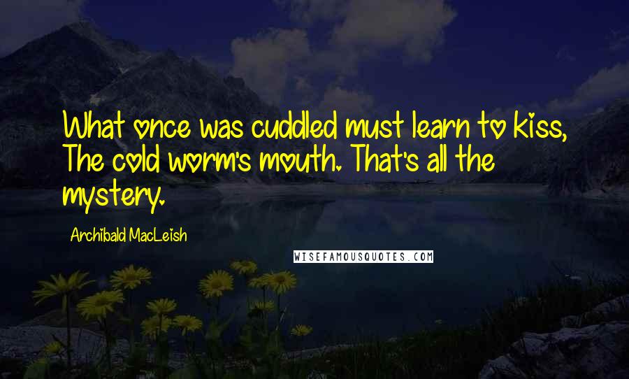 Archibald MacLeish Quotes: What once was cuddled must learn to kiss, The cold worm's mouth. That's all the mystery.