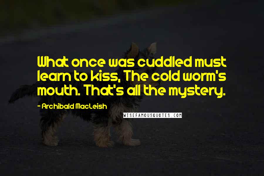 Archibald MacLeish Quotes: What once was cuddled must learn to kiss, The cold worm's mouth. That's all the mystery.