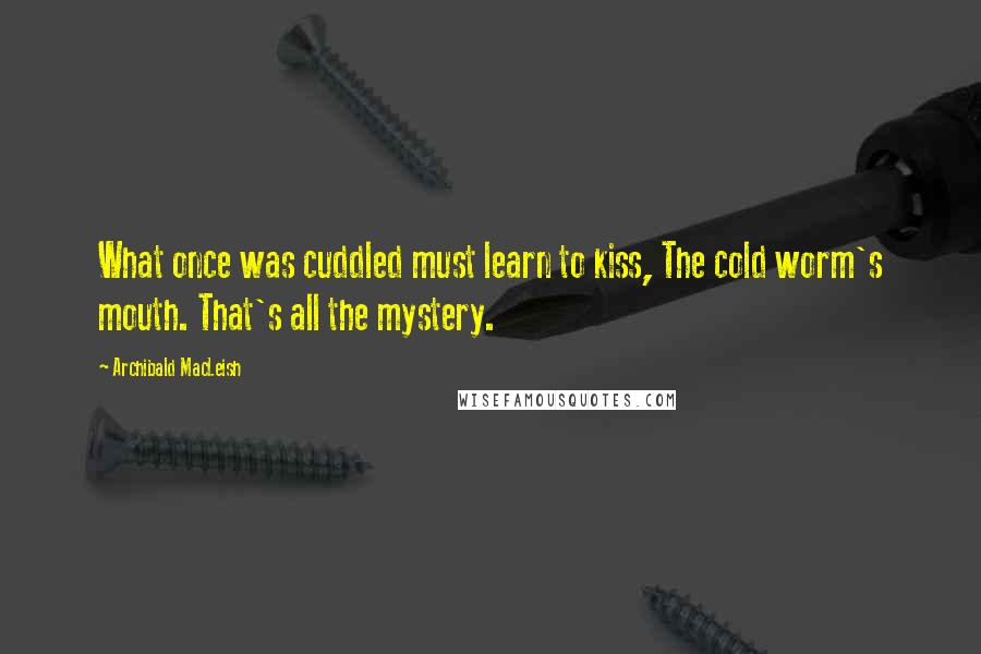 Archibald MacLeish Quotes: What once was cuddled must learn to kiss, The cold worm's mouth. That's all the mystery.