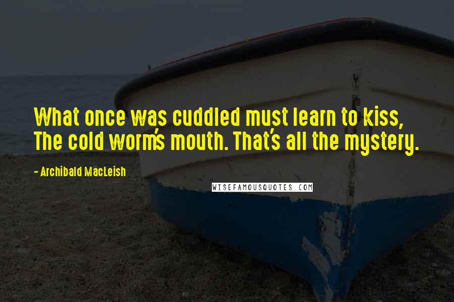 Archibald MacLeish Quotes: What once was cuddled must learn to kiss, The cold worm's mouth. That's all the mystery.