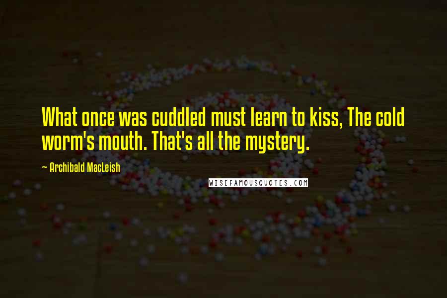 Archibald MacLeish Quotes: What once was cuddled must learn to kiss, The cold worm's mouth. That's all the mystery.