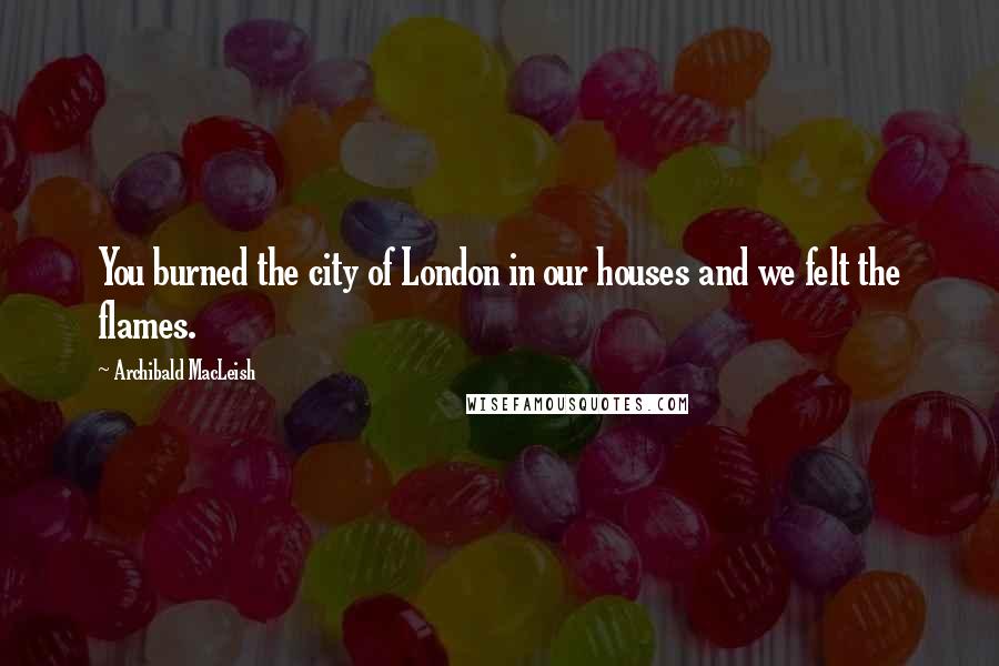 Archibald MacLeish Quotes: You burned the city of London in our houses and we felt the flames.