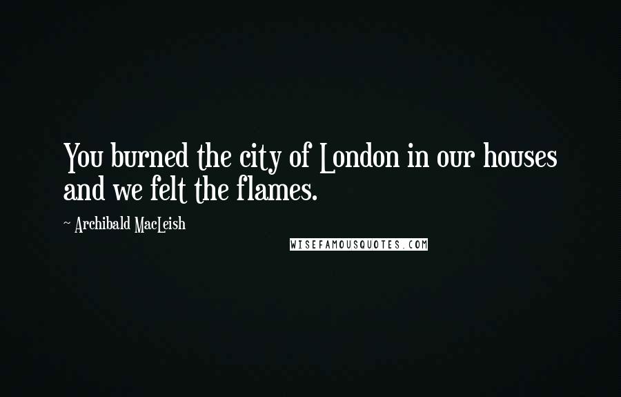 Archibald MacLeish Quotes: You burned the city of London in our houses and we felt the flames.