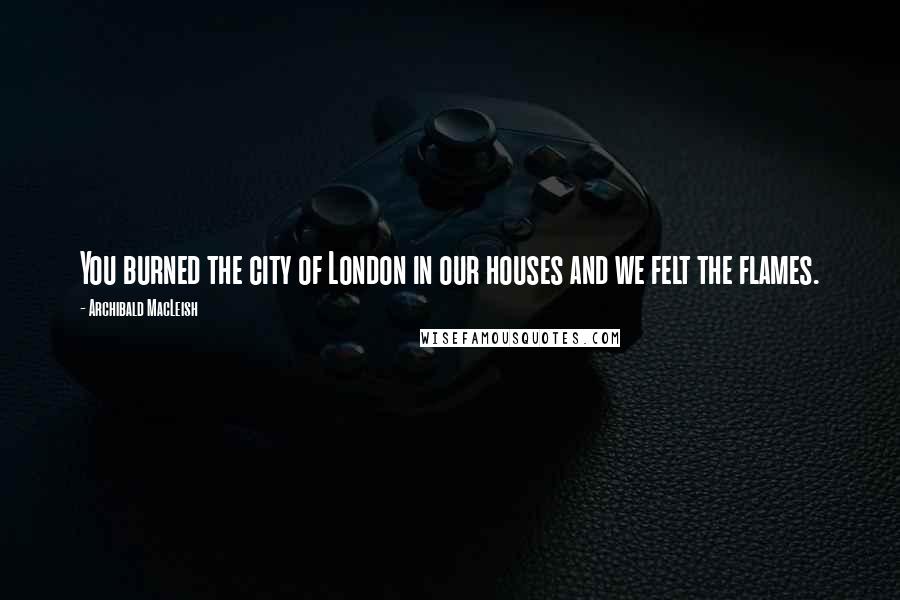 Archibald MacLeish Quotes: You burned the city of London in our houses and we felt the flames.