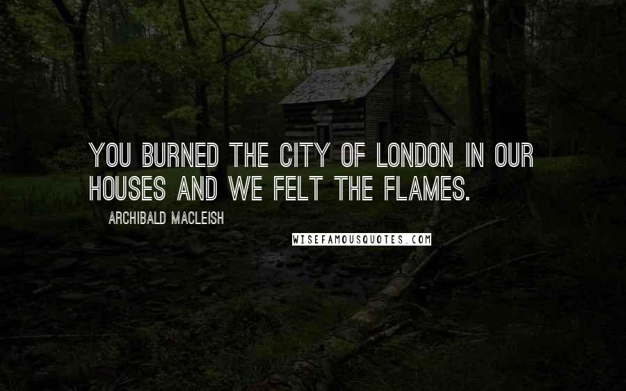 Archibald MacLeish Quotes: You burned the city of London in our houses and we felt the flames.