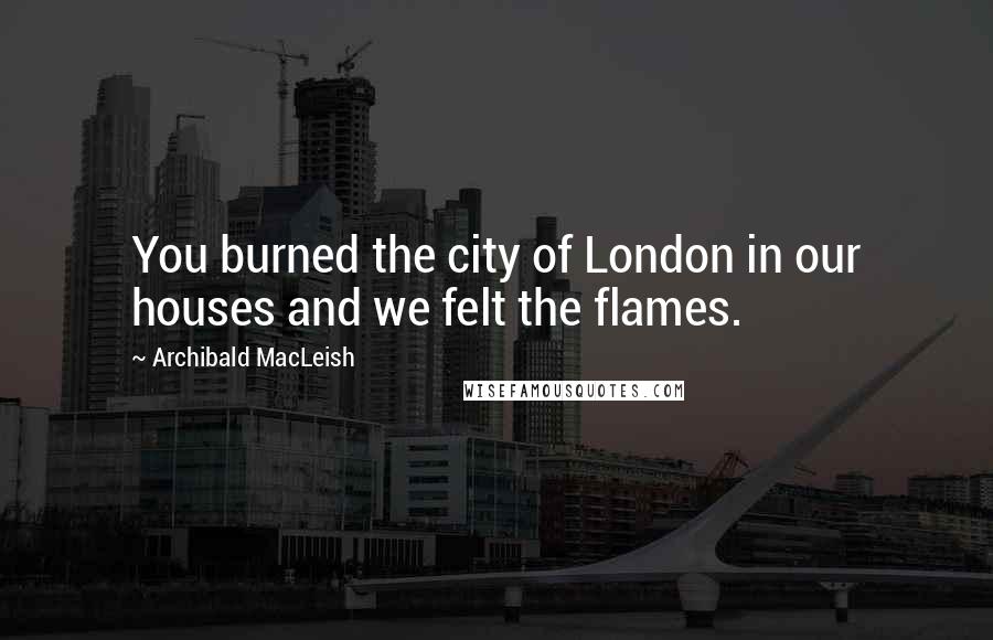 Archibald MacLeish Quotes: You burned the city of London in our houses and we felt the flames.