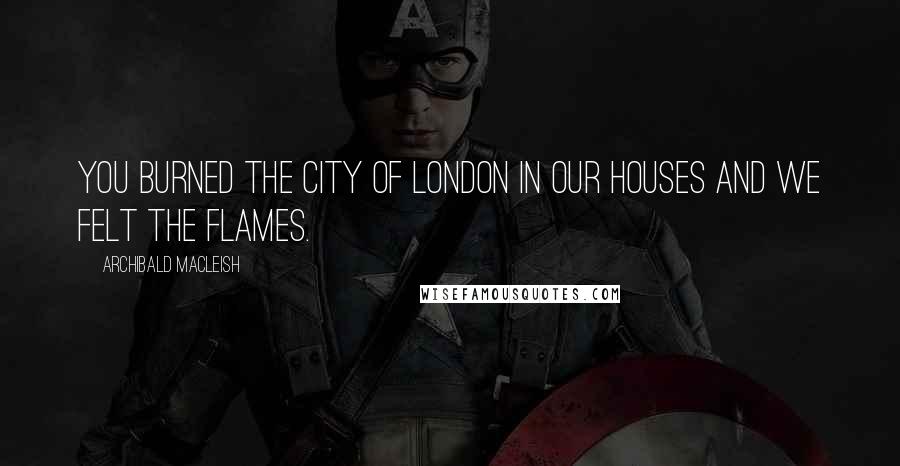 Archibald MacLeish Quotes: You burned the city of London in our houses and we felt the flames.