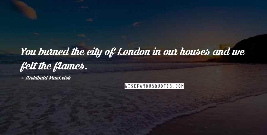 Archibald MacLeish Quotes: You burned the city of London in our houses and we felt the flames.