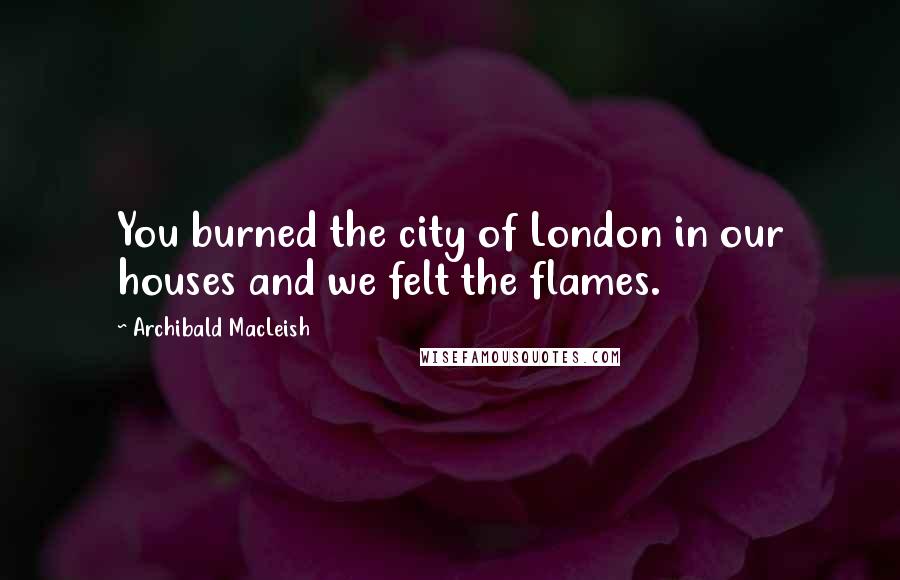 Archibald MacLeish Quotes: You burned the city of London in our houses and we felt the flames.