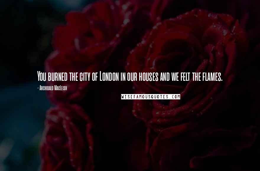 Archibald MacLeish Quotes: You burned the city of London in our houses and we felt the flames.