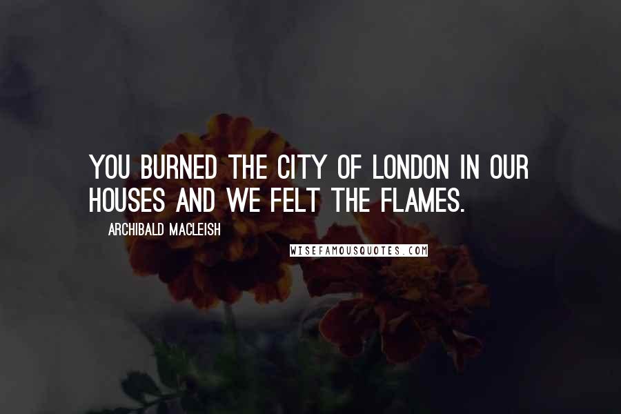 Archibald MacLeish Quotes: You burned the city of London in our houses and we felt the flames.