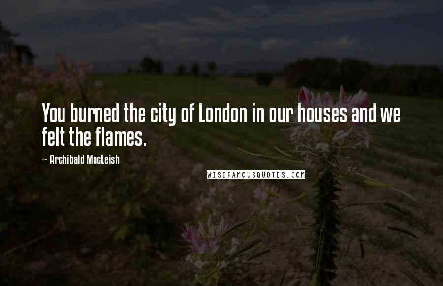 Archibald MacLeish Quotes: You burned the city of London in our houses and we felt the flames.