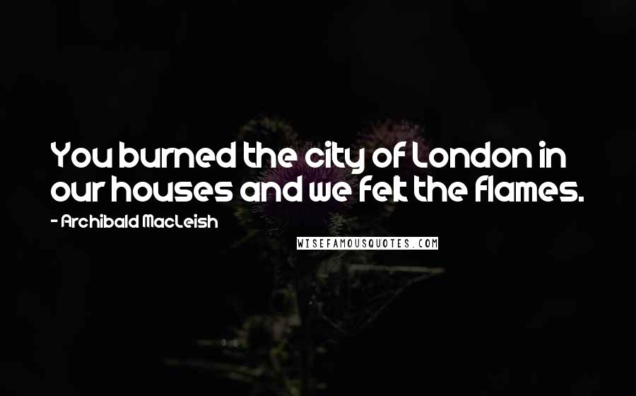 Archibald MacLeish Quotes: You burned the city of London in our houses and we felt the flames.