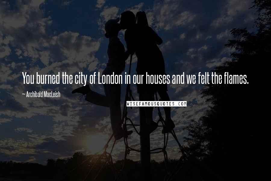 Archibald MacLeish Quotes: You burned the city of London in our houses and we felt the flames.