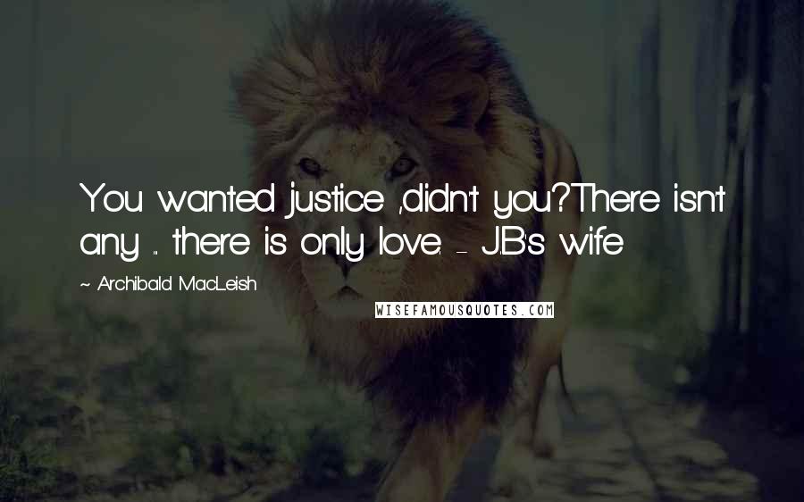 Archibald MacLeish Quotes: You wanted justice ,didn't you?There isn't any ... there is only love. - J.B's wife