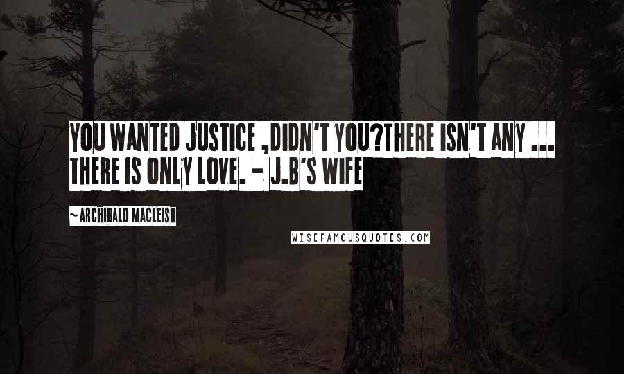 Archibald MacLeish Quotes: You wanted justice ,didn't you?There isn't any ... there is only love. - J.B's wife