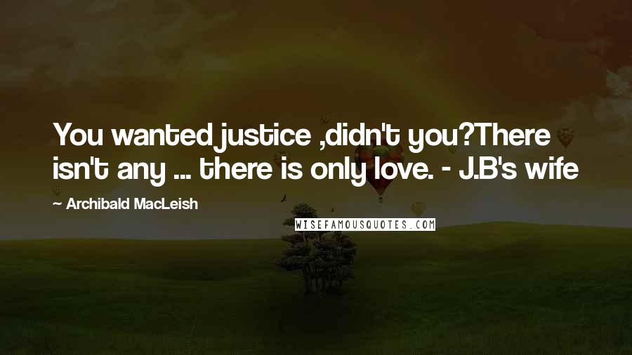 Archibald MacLeish Quotes: You wanted justice ,didn't you?There isn't any ... there is only love. - J.B's wife