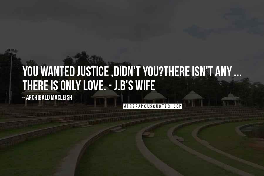 Archibald MacLeish Quotes: You wanted justice ,didn't you?There isn't any ... there is only love. - J.B's wife