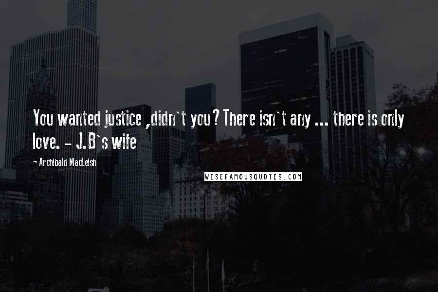 Archibald MacLeish Quotes: You wanted justice ,didn't you?There isn't any ... there is only love. - J.B's wife