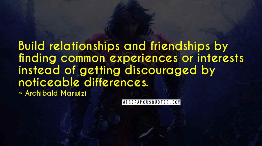 Archibald Marwizi Quotes: Build relationships and friendships by finding common experiences or interests instead of getting discouraged by noticeable differences.