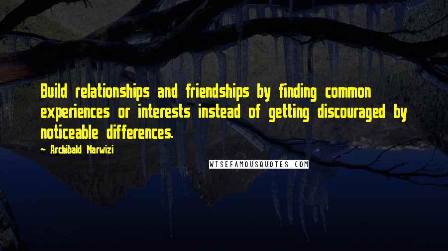 Archibald Marwizi Quotes: Build relationships and friendships by finding common experiences or interests instead of getting discouraged by noticeable differences.