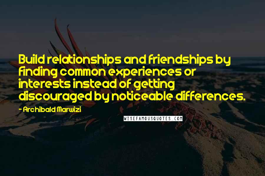 Archibald Marwizi Quotes: Build relationships and friendships by finding common experiences or interests instead of getting discouraged by noticeable differences.