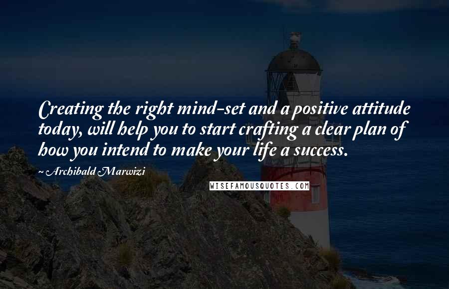 Archibald Marwizi Quotes: Creating the right mind-set and a positive attitude today, will help you to start crafting a clear plan of how you intend to make your life a success.