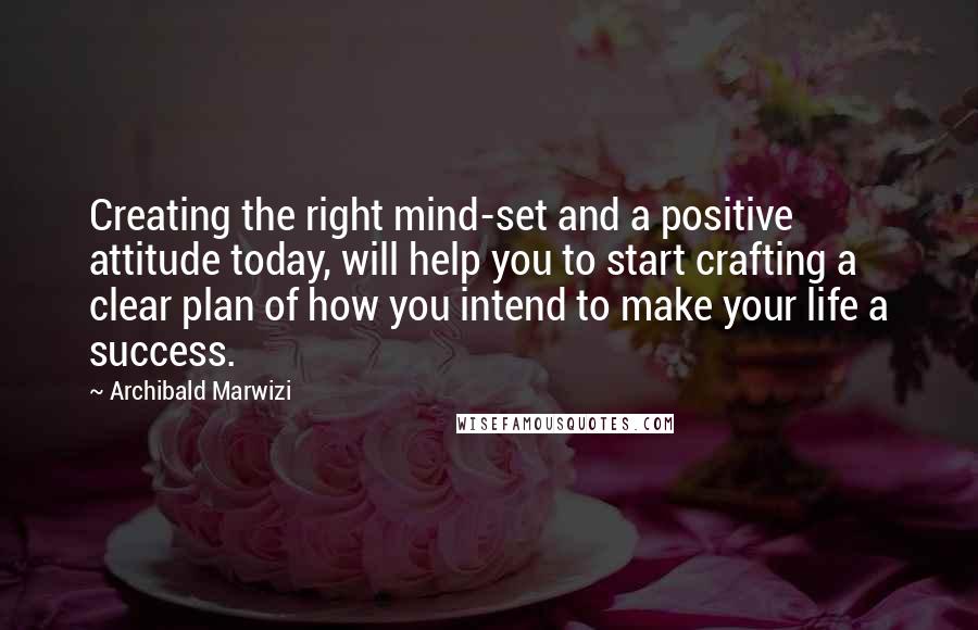 Archibald Marwizi Quotes: Creating the right mind-set and a positive attitude today, will help you to start crafting a clear plan of how you intend to make your life a success.