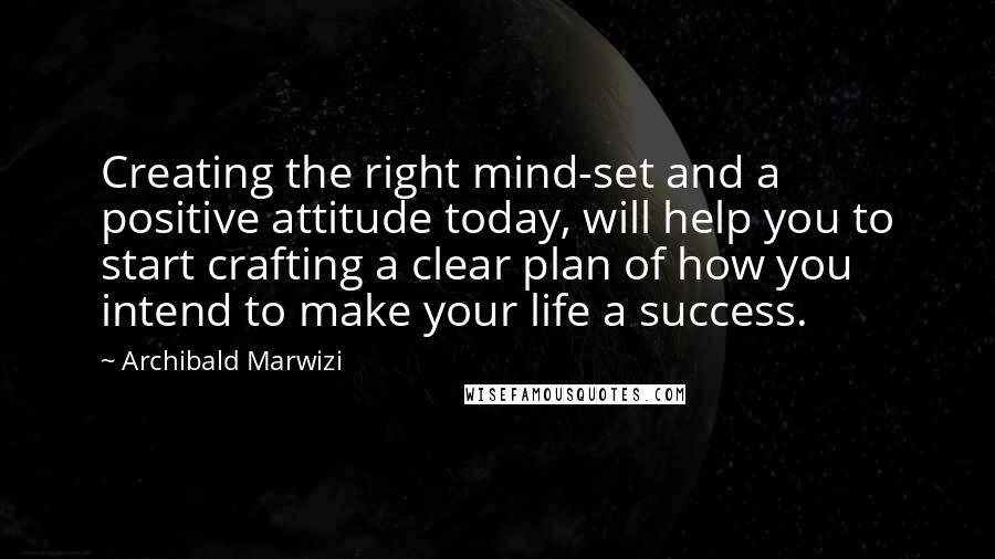 Archibald Marwizi Quotes: Creating the right mind-set and a positive attitude today, will help you to start crafting a clear plan of how you intend to make your life a success.