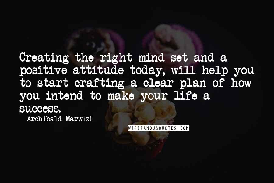 Archibald Marwizi Quotes: Creating the right mind-set and a positive attitude today, will help you to start crafting a clear plan of how you intend to make your life a success.