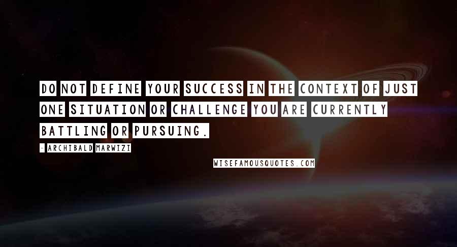 Archibald Marwizi Quotes: Do not define your success in the context of just one situation or challenge you are currently battling or pursuing.