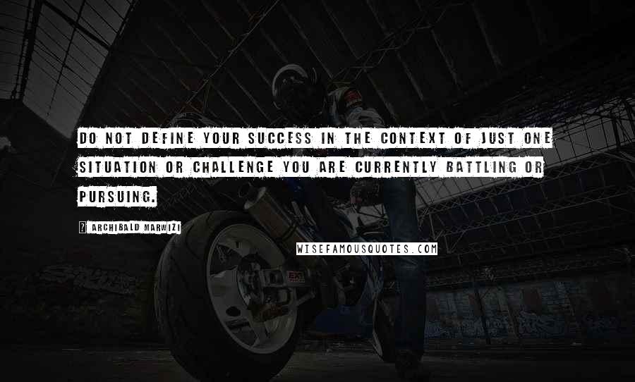 Archibald Marwizi Quotes: Do not define your success in the context of just one situation or challenge you are currently battling or pursuing.