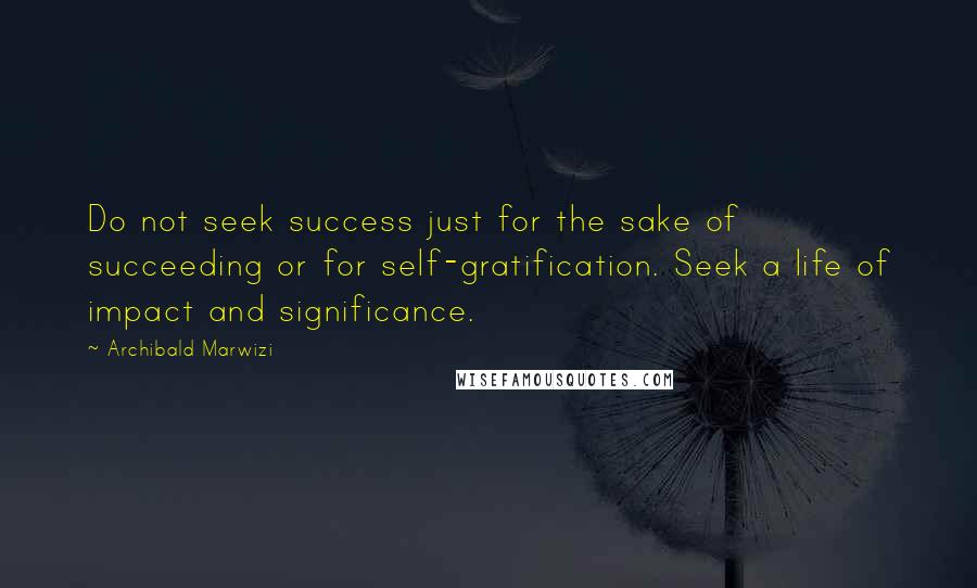 Archibald Marwizi Quotes: Do not seek success just for the sake of succeeding or for self-gratification. Seek a life of impact and significance.