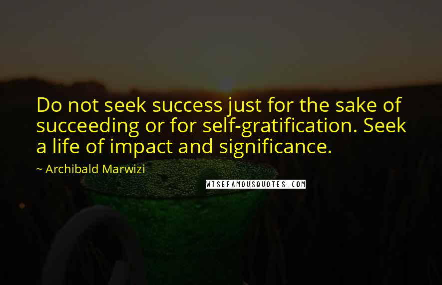 Archibald Marwizi Quotes: Do not seek success just for the sake of succeeding or for self-gratification. Seek a life of impact and significance.