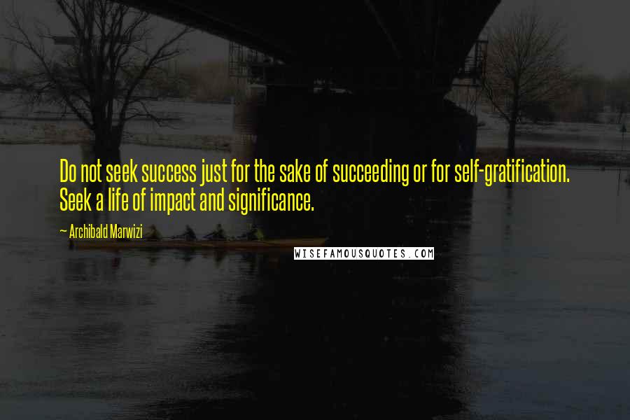 Archibald Marwizi Quotes: Do not seek success just for the sake of succeeding or for self-gratification. Seek a life of impact and significance.