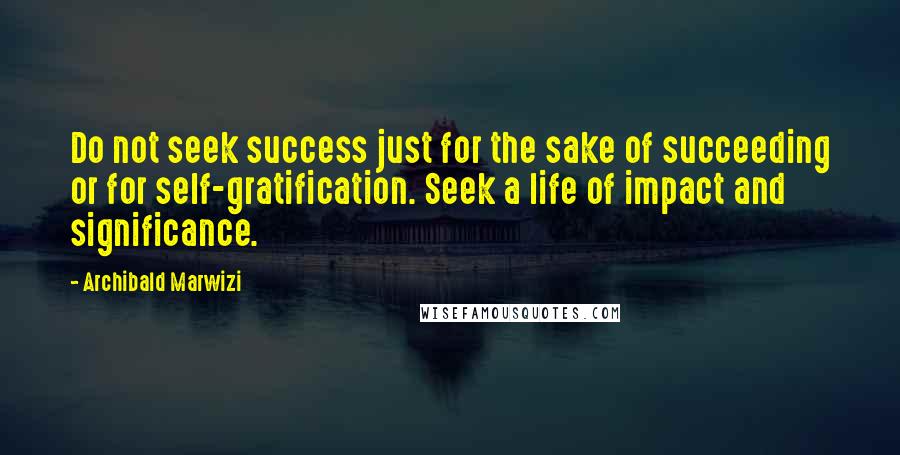 Archibald Marwizi Quotes: Do not seek success just for the sake of succeeding or for self-gratification. Seek a life of impact and significance.