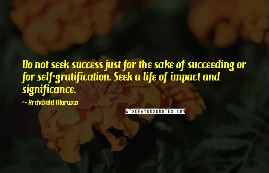 Archibald Marwizi Quotes: Do not seek success just for the sake of succeeding or for self-gratification. Seek a life of impact and significance.