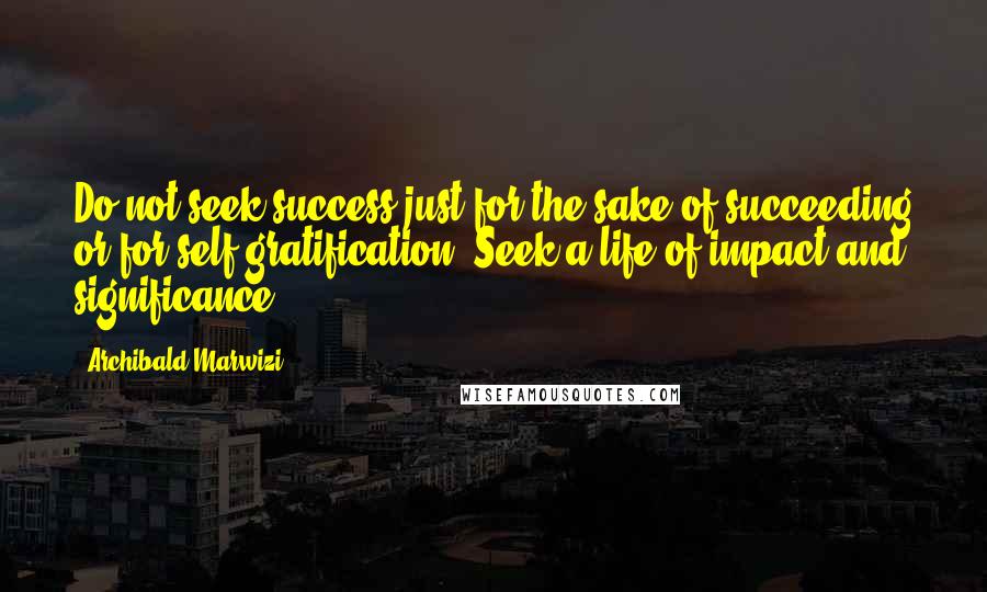 Archibald Marwizi Quotes: Do not seek success just for the sake of succeeding or for self-gratification. Seek a life of impact and significance.