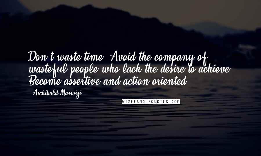 Archibald Marwizi Quotes: Don't waste time. Avoid the company of wasteful people who lack the desire to achieve. Become assertive and action-oriented.