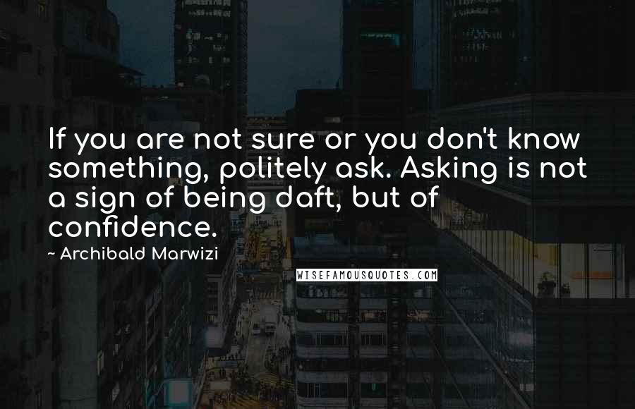Archibald Marwizi Quotes: If you are not sure or you don't know something, politely ask. Asking is not a sign of being daft, but of confidence.