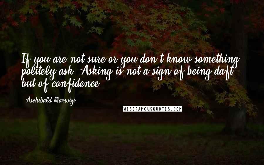 Archibald Marwizi Quotes: If you are not sure or you don't know something, politely ask. Asking is not a sign of being daft, but of confidence.