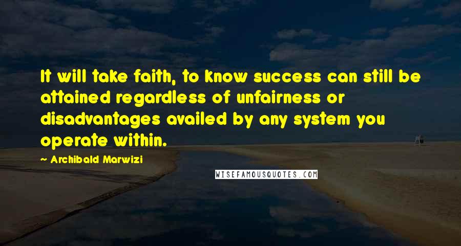 Archibald Marwizi Quotes: It will take faith, to know success can still be attained regardless of unfairness or disadvantages availed by any system you operate within.