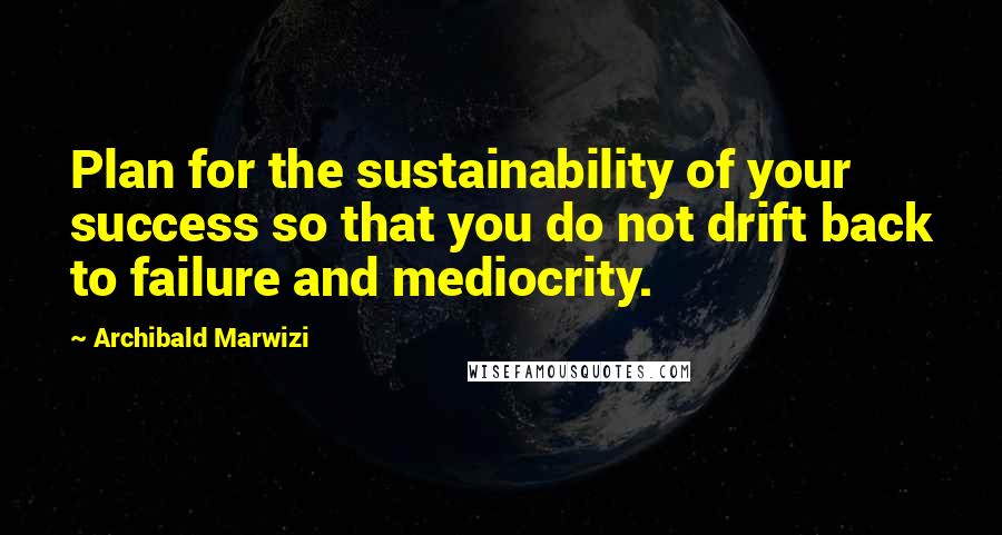 Archibald Marwizi Quotes: Plan for the sustainability of your success so that you do not drift back to failure and mediocrity.