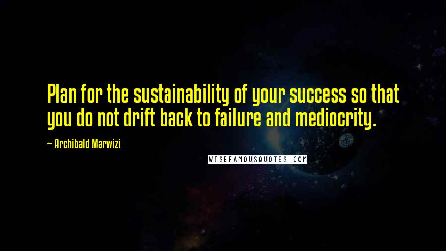Archibald Marwizi Quotes: Plan for the sustainability of your success so that you do not drift back to failure and mediocrity.