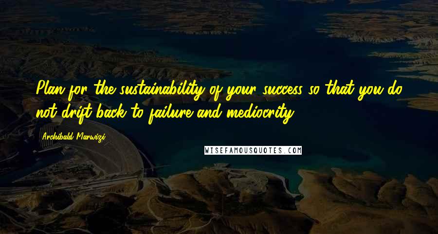 Archibald Marwizi Quotes: Plan for the sustainability of your success so that you do not drift back to failure and mediocrity.