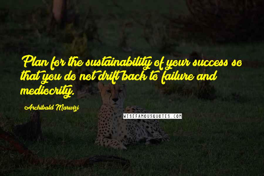 Archibald Marwizi Quotes: Plan for the sustainability of your success so that you do not drift back to failure and mediocrity.