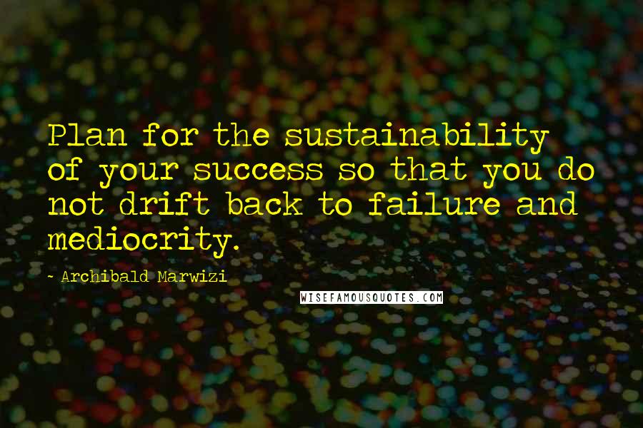 Archibald Marwizi Quotes: Plan for the sustainability of your success so that you do not drift back to failure and mediocrity.